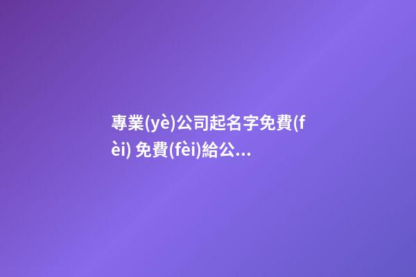 專業(yè)公司起名字免費(fèi) 免費(fèi)給公司起名稱